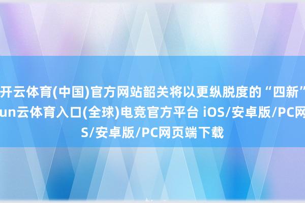 开云体育(中国)官方网站韶关将以更纵脱度的“四新”赋能-开yun云体育入口(全球)电竞官方平台 iOS/安卓版/PC网页端下载