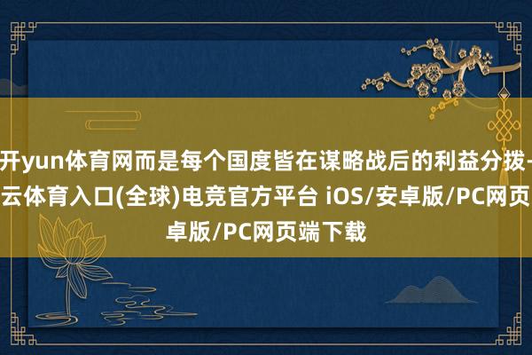 开yun体育网而是每个国度皆在谋略战后的利益分拨-开yun云体育入口(全球)电竞官方平台 iOS/安卓版/PC网页端下载