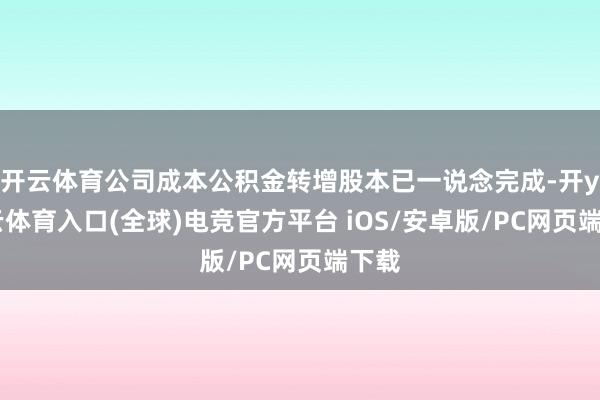 开云体育公司成本公积金转增股本已一说念完成-开yun云体育入口(全球)电竞官方平台 iOS/安卓版/PC网页端下载