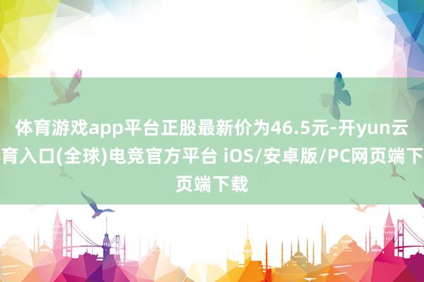 体育游戏app平台正股最新价为46.5元-开yun云体育入口(全球)电竞官方平台 iOS/安卓版/PC网页端下载