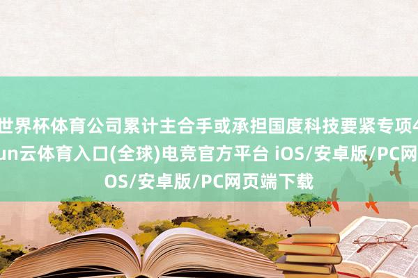 世界杯体育公司累计主合手或承担国度科技要紧专项44项-开yun云体育入口(全球)电竞官方平台 iOS/安卓版/PC网页端下载
