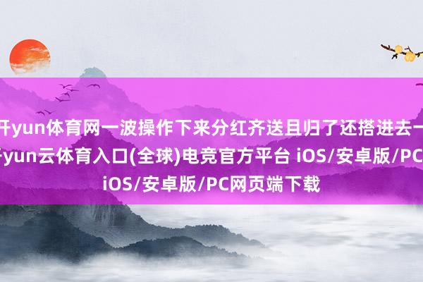 开yun体育网一波操作下来分红齐送且归了还搭进去一顿“肉”-开yun云体育入口(全球)电竞官方平台 iOS/安卓版/PC网页端下载 开yun体育网一波操作下来分红齐送且归了还搭进去一顿“肉”-开yun云体育入口(全球)电竞官方平台 iOS/安卓版/PC网页端下载