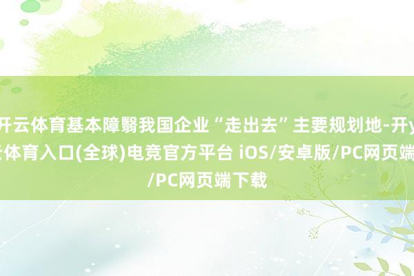 开云体育基本障翳我国企业“走出去”主要规划地-开yun云体育入口(全球)电竞官方平台 iOS/安卓版/PC网页端下载