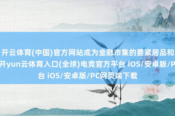 开云体育(中国)官方网站成为金融市集的要紧居品和服务供给方-开yun云体育入口(全球)电竞官方平台 iOS/安卓版/PC网页端下载