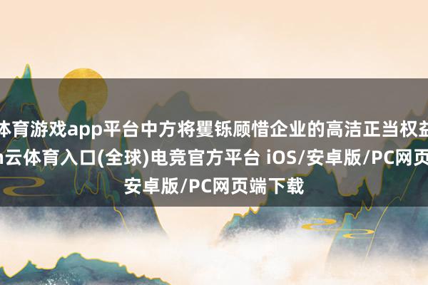 体育游戏app平台中方将矍铄顾惜企业的高洁正当权益-开yun云体育入口(全球)电竞官方平台 iOS/安卓版/PC网页端下载